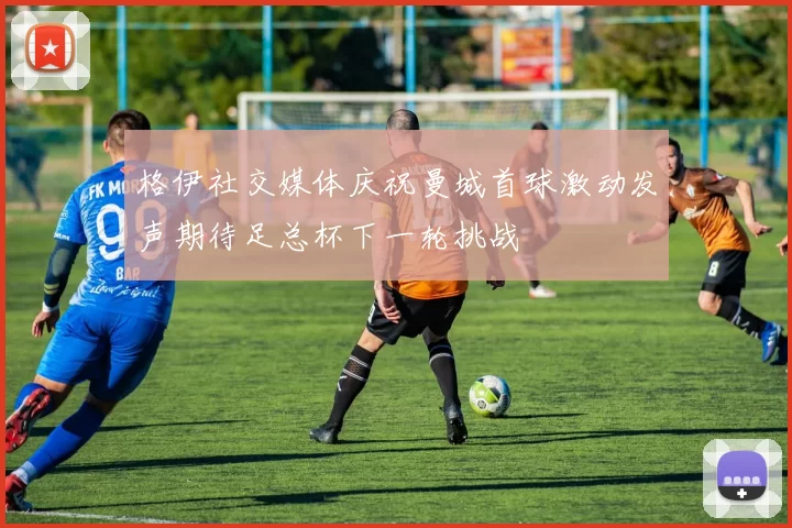 格伊社交媒体庆祝曼城首球激动发声期待足总杯下一轮挑战