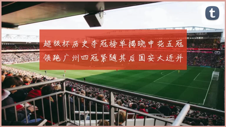 超级杯历史夺冠榜单揭晓申花五冠领跑广州四冠紧随其后国安大连并列第三