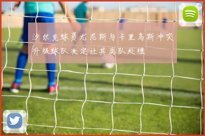 沙尔克球员尤尼斯与卡里乌斯冲突升级球队决定让其离队处理