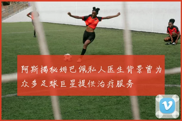 阿斯揭秘姆巴佩私人医生背景曾为众多足球巨星提供治疗服务