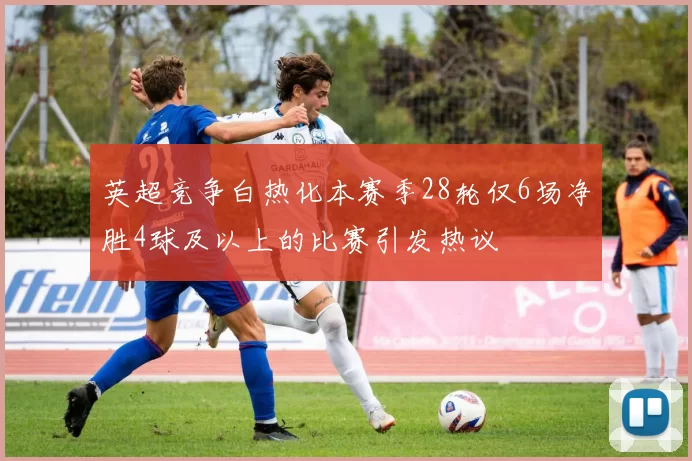 英超竞争白热化本赛季28轮仅6场净胜4球及以上的比赛引发热议