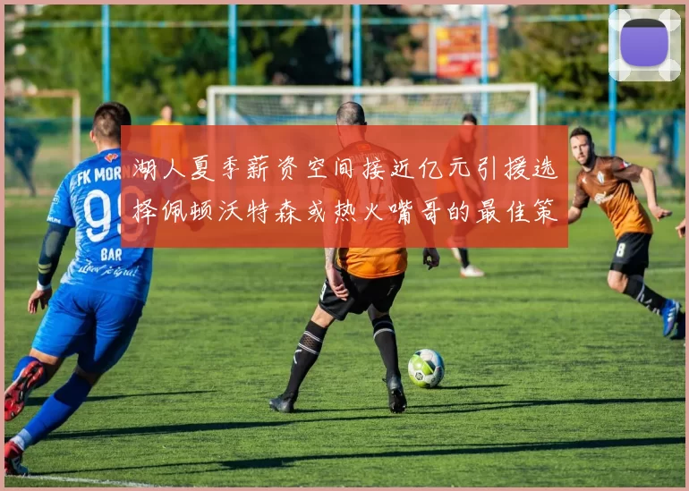 湖人夏季薪资空间接近亿元引援选择佩顿沃特森或热火嘴哥的最佳策略
