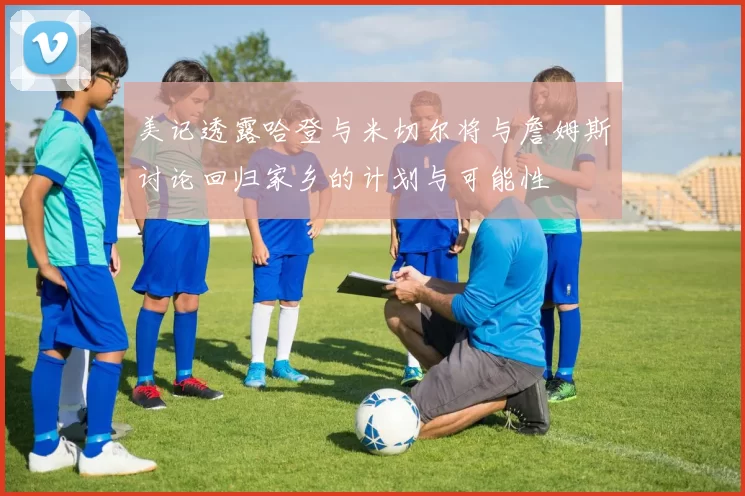 美记透露哈登与米切尔将与詹姆斯讨论回归家乡的计划与可能性