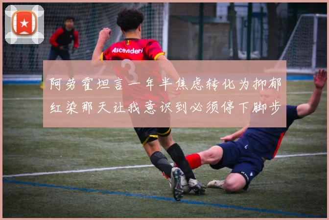 阿劳霍坦言一年半焦虑转化为抑郁红染那天让我意识到必须停下脚步