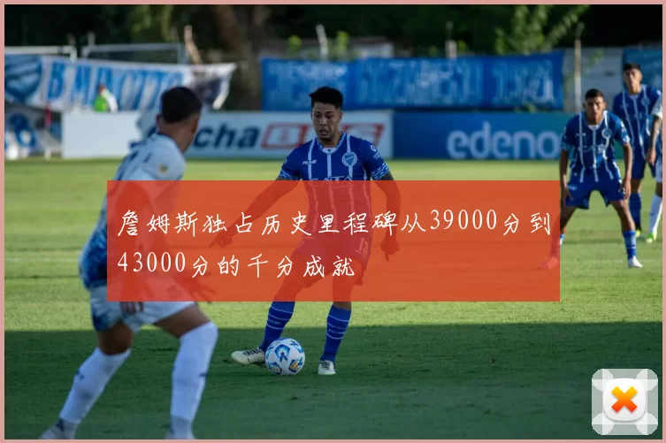 詹姆斯独占历史里程碑从39000分到43000分的千分成就