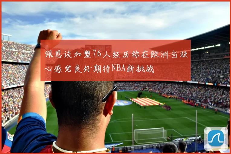 佩恩谈加盟76人经历称在欧洲当核心感觉良好期待NBA新挑战