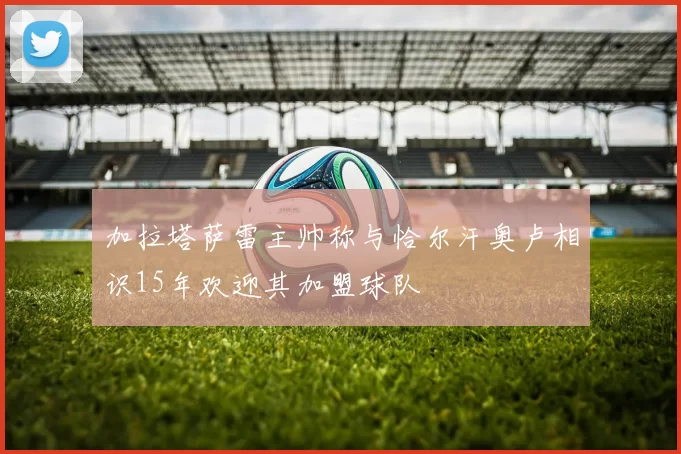 加拉塔萨雷主帅称与恰尔汗奥卢相识15年欢迎其加盟球队
