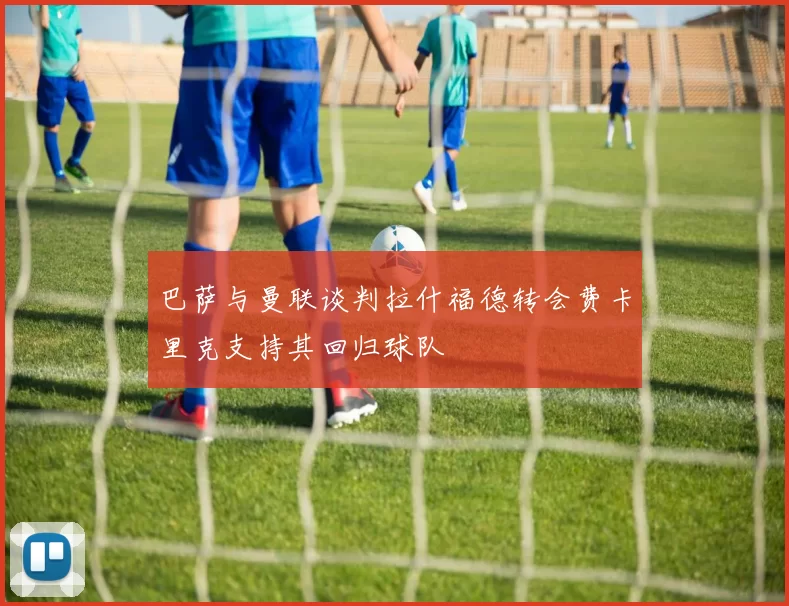 巴萨与曼联谈判拉什福德转会费卡里克支持其回归球队