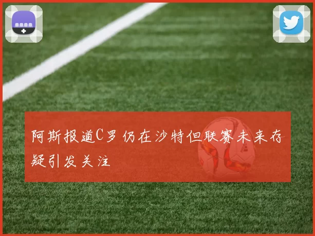 阿斯报道C罗仍在沙特但联赛未来存疑引发关注