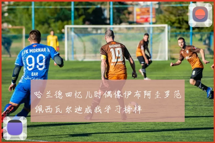 哈兰德回忆儿时偶像伊布阿圭罗范佩西瓦尔迪成我学习榜样