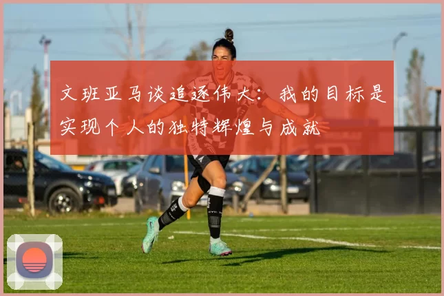 文班亚马谈追逐伟大：我的目标是实现个人的独特辉煌与成就