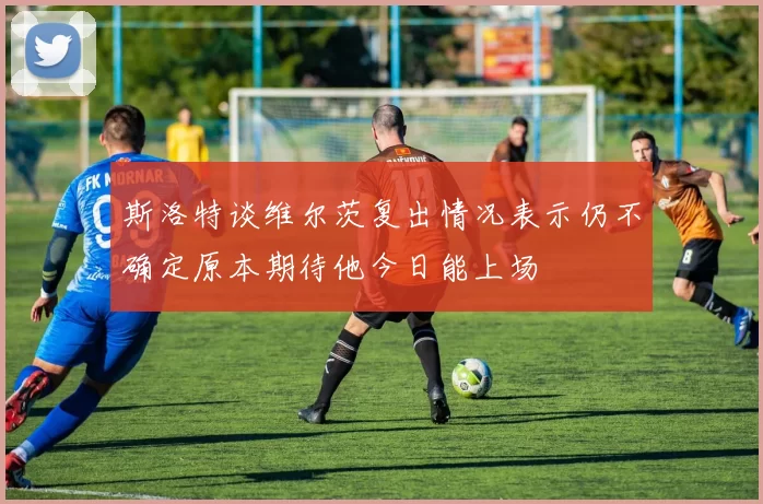 斯洛特谈维尔茨复出情况表示仍不确定原本期待他今日能上场