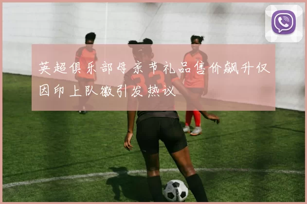英超俱乐部母亲节礼品售价飙升仅因印上队徽引发热议