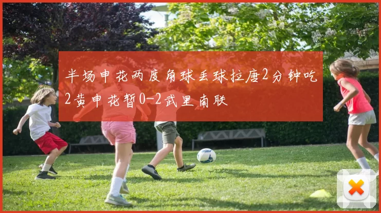半场申花两度角球丢球拉唐2分钟吃2黄申花暂0-2武里南联