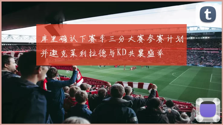库里确认下赛季三分大赛参赛计划并邀克莱利拉德与KD共襄盛举