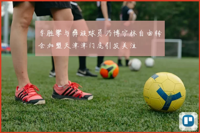 季胜攀与彝族球员乃博宁林自由转会加盟天津津门虎引发关注