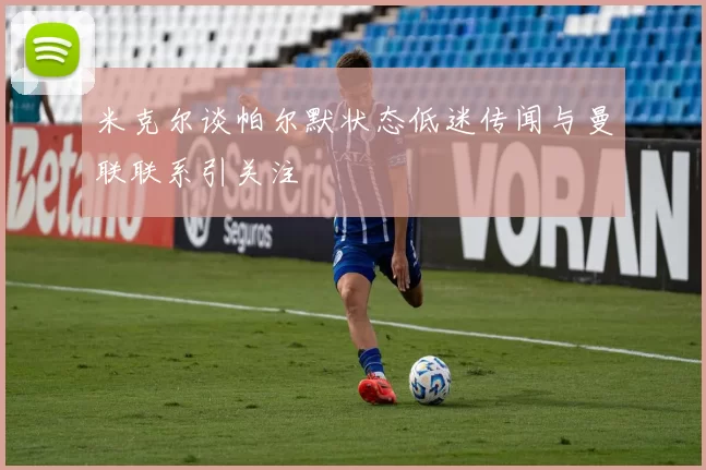 米克尔谈帕尔默状态低迷传闻与曼联联系引关注