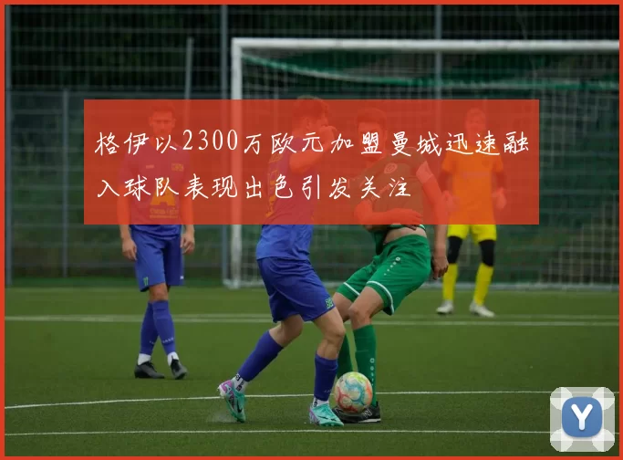 格伊以2300万欧元加盟曼城迅速融入球队表现出色引发关注