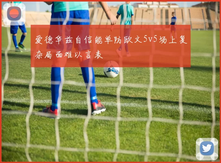 爱德华兹自信能单防欧文5v5场上复杂局面难以言表