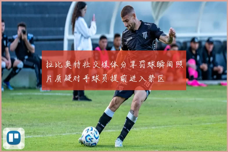 拉比奥特社交媒体分享罚球瞬间照片质疑对手球员提前进入禁区